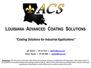 LOUISIANA ADVANCED COATING SOLUTIONS
“Coating Solutions for Industrial Applications”
Jeff Abshire | 337-315-1615 | j.abshire@la-acs.com
Robert Aguilar | 337-501-2969 | r.aguilar@la-acs.com
Disclaimer: This document and each slide of this presentation contains Confidential and Proprietary information which is
the property of Louisiana Advanced Coating Solutions (LACS). None of the information contained herein may be disclosed,
reproduced, distributed or used without prior written consent from LACS.
 