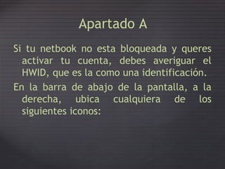 Apartado A
Si tu netbook no esta bloqueada y queres
activar tu cuenta, debes averiguar el
HWID, que es la como una identificación.
En la barra de abajo de la pantalla, a la
losderecha,
siguientes
ubica
iconos:
cualquiera de
 