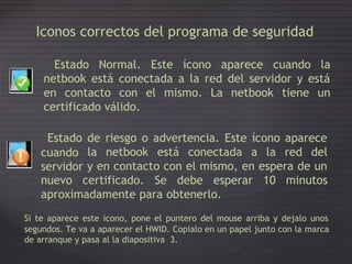Iconos correctos del programa de seguridad
Estado Normal. Este ícono aparece cuando la
netbook está conectada a la red del servidor y está
en contacto con el mismo. La netbook tiene un
certificado válido.
Estado
cuando
servidor
de
la
riesgo o advertencia. Este ícono aparece
netbook está conectada a la red del
y en contacto con el mismo, en espera de un
nuevo certificado. Se debe esperar 10 minutos
aproximadamente para obtenerlo.
Si te aparece este icono, pone el puntero del mouse arriba y dejalo unos
segundos. Te va a aparecer el HWID. Copialo en un papel junto con la marca
de arranque y pasa al la diapositiva 3.
 