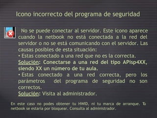 Icono incorrecto del programa de seguridad
No se puede conectar al servidor. Este ícono aparece
cuando la netbook no está conectada a la red del
servidor o no se está comunicando con el servidor. Las
causas posibles de esta situación:
• Estas conectado a una red que no es la correcta.
Solución: Conectarse a una red
siendo XX un número de tu aula.
• Estas conectado a una red
del tipo APisp4XX,
correcta, pero los
parámetros
correctos.
del programa de seguridad no son
Solución: Visita al administrador.
En este caso no podes obtener tu HWID, ni tu marca de arranque. Tu
netbook se estaría por bloquear. Consulta al administrador.
 