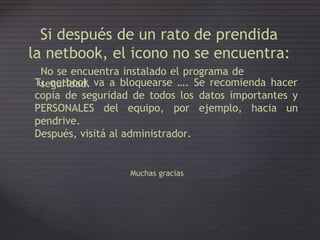 Si después de un rato de prendida
la netbook, el icono no se encuentra:
No se encuentra instalado el programa de
seguridad.Tu netbook va a bloquearse …. Se recomienda hacer
copia de seguridad de todos los datos importantes y
PERSONALES
pendrive.
del equipo, por ejemplo, hacia un
Después, visitá al administrador.
Muchas gracias
 