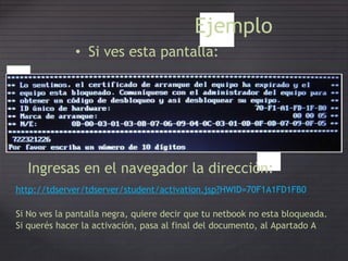 Ejemplo
• Si ves esta pantalla:
Ingresas en el navegador la dirección:
http://tdserver/tdserver/student/activation.jsp?HWID=70F1A1FD1FB0
Si No ves la pantalla negra, quiere decir que tu netbook no esta bloqueada.
Si querés hacer la activación, pasa al final del documento, al Apartado A
 