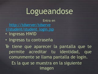 Logueandose
Entra en
http://tdserver/tdserve
r/student/student_login.jsp
• Ingresas HWID
• Ingresas tu contraseña
Te tiene que aparecer la pantalla que te
permite acreditar tu identidad, que
comunmente se llama pantalla de login.
Es la que se muestra en la siguiente
imagen
 