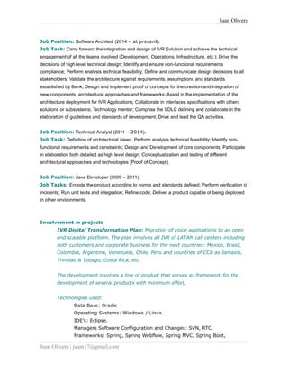 Juan Olivera
Job Position: Software Architect (2014 – at present).
Job Task: Carry forward the integration and design of IVR Solution and achieve the technical
engagement of all the teams involved (Development, Operations, Infrastructure, etc.); Drive the
decisions of high level technical design; Identify and ensure non-functional requirements
compliance; Perform analysis technical feasibility; Define and communicate design decisions to all
stakeholders; Validate the architecture against requirements, assumptions and standards
established by Bank; Design and implement proof of concepts for the creation and integration of
new components, architectural approaches and frameworks; Assist in the implementation of the
architecture deployment for IVR Applications; Collaborate in interfaces specifications with others
solutions or subsystems; Technology mentor; Comprise the SDLC defining and collaborate in the
elaboration of guidelines and standards of development; Drive and lead the QA activities.
Job Position: Technical Analyst (2011 – 2014).
Job Task: Definition of architectural views; Perform analysis technical feasibility; Identify non-
functional requirements and constraints; Design and Development of core components; Participate
in elaboration both detailed as high level design; Conceptualization and testing of different
architectural approaches and technologies (Proof of Concept).
Job Position: Java Developer (2009 – 2011).
Job Tasks: Encode the product according to norms and standards defined; Perform verification of
incidents; Run unit tests and integration; Refine code; Deliver a product capable of being deployed
in other environments.
Involvement in projects
IVR Digital Transformation Plan: Migration of voice applications to an open
and scalable platform. The plan involves all IVR of LATAM call centers including
both customers and corporate business for the next countries: Mexico, Brasil,
Colombia, Argentina, Venezuela, Chile, Peru and countries of CCA as Jamaica,
Trinidad & Tobago, Costa Rica, etc.
The development involves a line of product that serves as framework for the
development of several products with minimum effort,
Technologies used:
Data Base: Oracle
Operating Systems: Windows / Linux.
IDE’s: Eclipse.
Managers Software Configuration and Changes: SVN, RTC.
Frameworks: Spring, Spring Webflow, Spring MVC, Spring Boot,
Juan Olivera | juam17@gmail.com
 