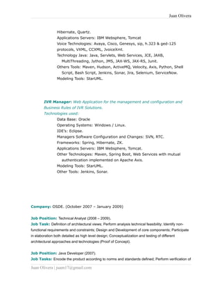 Juan Olivera
Hibernate, Quartz.
Applications Servers: IBM Websphere, Tomcat
Voice Technologies: Avaya, Cisco, Genesys, sip, h.323 & ged-125
protocols, VXML, CCXML, JvoiceXml.
Technology Java: Java, Servlets, Web Services, JCE, JAXB,
MultiThreading, Jython, JMS, JAX-WS, JAX-RS, Junit.
Others Tools: Maven, Hudson, ActiveMQ, Velocity, Axis, Python, Shell
Script, Bash Script, Jenkins, Sonar, Jira, Selenium, ServiceNow.
Modeling Tools: StarUML.
IVR Manager: Web Application for the management and configuration and
Business Rules of IVR Solutions.
Technologies used:
Data Base: Oracle
Operating Systems: Windows / Linux.
IDE’s: Eclipse.
Managers Software Configuration and Changes: SVN, RTC.
Frameworks: Spring, Hibernate, ZK.
Applications Servers: IBM Websphere, Tomcat.
Other Technologies: Maven, Spring Boot, Web Services with mutual
authentication implemented on Apache Axis.
Modeling Tools: StarUML.
Other Tools: Jenkins, Sonar.
Company: OSDE. (October 2007 – January 2009)
Job Position: Technical Analyst (2008 – 2009).
Job Task: Definition of architectural views; Perform analysis technical feasibility; Identify non-
functional requirements and constraints; Design and Development of core components; Participate
in elaboration both detailed as high level design; Conceptualization and testing of different
architectural approaches and technologies (Proof of Concept).
Job Position: Java Developer (2007).
Job Tasks: Encode the product according to norms and standards defined; Perform verification of
Juan Olivera | juam17@gmail.com
 