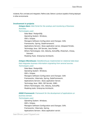 Juan Olivera
incidents; Run unit tests and integration; Refine code; Deliver a product capable of being deployed
in other environments
Involvement in projects
Integra-Bam: Web Portal for the analisys and monitoring of Business
Activities.
Technologies used:
Data Base: PostgreSQL
Operating System: Windows.
IDE’s: Eclipse.
Managers Software Configuration and Changes: SVN.
Frameworks: Spring, OsdeFramework.
Applications Servers: Jboss application server, Jetspeed Portals.
Technology Java: JSP Servlet, Java Portlet.
Others Technologies: Ant, Velocity, ActiveMQ, Jfreechart, Jmesa,
Xstream.
Modeling Tools: Enterprise Architecht.
Integra-Warehouse: DataWarehouse implemented on relational data base
that integrates business information originating from several sources.
Technologies used:
Data Base: PostgreSQL
Operating System: Windows.
IDE’s: Eclipse.
Managers Software Configuration and Changes: SVN
Frameworks: Hibernate, Spring, OsdeFramework.
Applications Servers: Jboss application Server.
Technology Java: JNDI, JSP Servlet, JDBC.
Others Technologies: Ant, Velocity, ActiveMQ
Modeling tools: Enterprise Architecht.
OSDE-Framework: Framework for the development of applications on
business domain.
Technologies used:
Operating System: Windows.
IDE’s: Eclipse.
Managers Software Configuration and Changes: SVN.
Frameworks: Hibernate, Spring.
Applications Servers: Jboss application server.
Juan Olivera | juam17@gmail.com
 