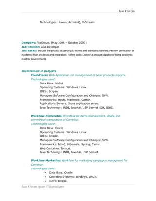 Juan Olivera
Technologies: Maven, ActiveMQ, X-Stream
Company: TopGroup. (May 2006 – October 2007)
Job Position: Java Developer.
Job Tasks: Encode the product according to norms and standards defined; Perform verification of
incidents; Run unit tests and integration; Refine code; Deliver a product capable of being deployed
in other environments
Involvement in projects
TradeTrack: Web Application for management of retail products imports.
Technologies used:
Data Base: MySql
Operating Systems: Windows, Linux.
IDE’s: Eclipse.
Managers Software Configuration and Changes: SVN.
Frameworks: Struts, Hibernate, Castor.
Applications Servers: Jboss application server.
Java Technology: JNDI, JavaMail, JSP Servlet, EJB, JDBC.
Workflow Referential: Workflow for items management, deals, and
commercial transactions of Carrefour.
Technologies used:
Data Base: Oracle
Operating Systems: Windows, Linux.
IDE’s: Eclipse.
Managers Software Configuration and Changes: SVN.
Frameworks: Echo3, Hibernate, Spring, Castor.
Web Container: Tomcat.
Java Technology: JNDI, JavaMail, JSP Servlet.
Workflow Marketing: Workflow for marketing campaigns managment for
Carrefour.
Technologies used:
• Data Base: Oracle
• Operating Systems: Windows, Linux.
• IDE’s: Eclipse.
Juan Olivera | juam17@gmail.com
 