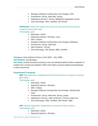 Juan Olivera
• Managers Software Configuration and Changes: SVN.
• Frameworks: Struts, Hibernate, Spring.
• Applications Servers: Tomcat, WebSphere application server.
• Java Technology: JNDI, JavaMail, JSP Servlet.
PathFinder: Product for analyze the routing of calls performed by telecom
companies (Wavecode USA)
Technologies used:
• Data Base: Oracle
• Operating Systems: Windows, Linux.
• IDE’s: Eclipse.
• Managers Software Configuration and Changes: BitKeeper.
• Frameworks: Struts, Hibernate.
• Web Container: Tomcat.
• Java Technology: JSP Servlet, JDBC, JProfiler.
Company: Indra Software Factory. (June 2005 – May 2006)
Job Position: Java Developer.
Job Tasks: Encode the product according to norms and standards defined; Perform verification of
incidents; Run unit tests and integration; Refine code; Deliver a product capable of being deployed
in other environments.
Involvement in projects
BSE: Web Application integrated with Stored Procedures for Uruguay Insurance
Bank (BSE).
Technologies used:
• Data Base: Oracle
• Operating Systems: Windows.
• IDE’s: Eclipse.
• Managers Software Configuration and Changes: Borland Star
Team
• Frameworks: Struts, Hibernate, Spring, Castor.
• Applications Servers / Web containers: Tomcat, Oracle iAS.
• Java Technology: JNDI, JavaMail, JSP Servlet, JDBC.
RSF: Desktop Application implemented on Swing for Telcom Espana.
Technologies used:
• Data Base: Oracle
• Operating Systems: Windows.
Juan Olivera | juam17@gmail.com
 