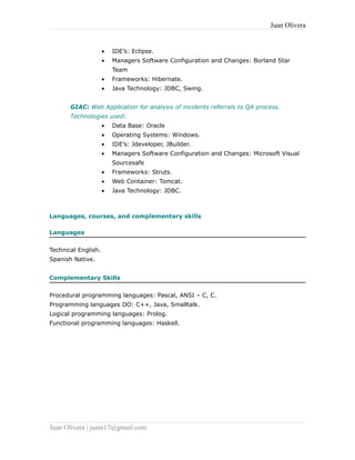 Juan Olivera
• IDE’s: Eclipse.
• Managers Software Configuration and Changes: Borland Star
Team
• Frameworks: Hibernate.
• Java Technology: JDBC, Swing.
GIAC: Web Application for analysis of incidents referrals to QA process.
Technologies used:
• Data Base: Oracle
• Operating Systems: Windows.
• IDE’s: Jdeveloper, JBuilder.
• Managers Software Configuration and Changes: Microsoft Visual
Sourcesafe
• Frameworks: Struts.
• Web Container: Tomcat.
• Java Technology: JDBC.
Languages, courses, and complementary skills
Languages
Technical English.
Spanish Native.
Complementary Skills
Procedural programming languages: Pascal, ANSI – C, C.
Programming languages OO: C++, Java, Smalltalk.
Logical programming languages: Prolog.
Functional programming languages: Haskell.
Juan Olivera | juam17@gmail.com
 