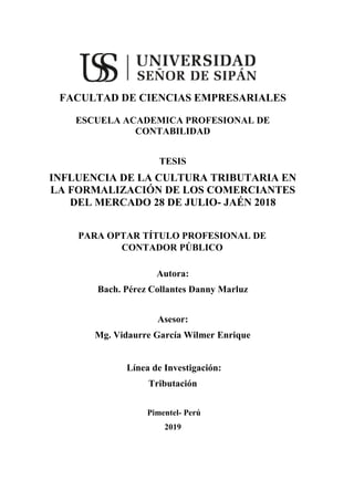 i
FACULTAD DE CIENCIAS EMPRESARIALES
ESCUELA ACADEMICA PROFESIONAL DE
CONTABILIDAD
TESIS
INFLUENCIA DE LA CULTURA TRIBUTARIA EN
LA FORMALIZACIÓN DE LOS COMERCIANTES
DEL MERCADO 28 DE JULIO- JAÉN 2018
PARA OPTAR TÍTULO PROFESIONAL DE
CONTADOR PÚBLICO
Autora:
Bach. Pérez Collantes Danny Marluz
Asesor:
Mg. Vidaurre García Wilmer Enrique
Línea de Investigación:
Tributación
Pimentel- Perú
2019
 