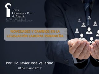 NOVEDADES Y CAMBIOS EN LA
LEGISLACIÓN LABORAL PANAMEÑA
Por: Lic. Javier José Vallarino
28 de marzo 2017
 