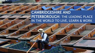 CAMBRIDGESHIRE AND
PETERBOROUGH: THE LEADING PLACE
IN THE WORLD TO LIVE, LEARN & WORK
 