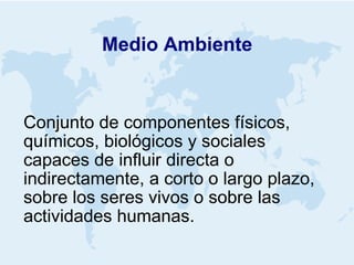 Medio Ambiente Conjunto de componentes físicos, químicos, biológicos y sociales capaces de influir directa o indirectamente, a corto o largo plazo, sobre los seres vivos o sobre las actividades humanas. 