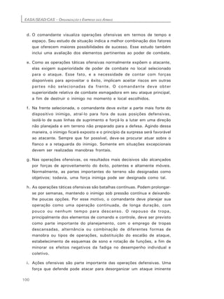 EASA/SEAD/CAS – ORGANIZAÇÃO E EMPREGO DAS ARMAS
100
d. O comandante visualiza operações ofensivas em termos de tempo e
espaço. Seu estudo de situação indica a melhor combinação dos fatores
que oferecem maiores possibilidades de sucesso. Esse estudo também
inclui uma avaliação dos elementos pertinentes ao poder de combate.
e. Como as operações táticas ofensivas normalmente expõem o atacante,
elas exigem superioridade de poder de combate no local selecionado
para o ataque. Esse fato, e a necessidade de contar com forças
disponíveis para aproveitar o êxito, implicam aceitar riscos em outras
partes não selecionadas da frente. O comandante deve obter
superioridade relativa de combate esmagadora em seu ataque principal,
a fim de destruir o inimigo no momento e local escolhidos.
f. Na frente selecionada, o comandante deve evitar a parte mais forte do
dispositivo inimigo, atraí-lo para fora de suas posições defensivas,
isolá-lo de suas linhas de suprimento e forçá-lo a lutar em uma direção
não planejada e em terreno não preparado para a defesa. Agindo dessa
maneira, o inimigo ficará exposto e o princípio da surpresa será favorável
ao atacante. Sempre que for possível, deve-se procurar atuar sobre o
flanco e a retaguarda do inimigo. Somente em situações excepcionais
devem ser realizadas manobras frontais.
g. Nas operações ofensivas, os resultados mais decisivos são alcançados
por forças de aproveitamento do êxito, potentes e altamente móveis.
Normalmente, as partes importantes do terreno são designadas como
objetivos; todavia, uma força inimiga pode ser designada como tal.
h. As operações táticas ofensivas são batalhas contínuas. Podem prolongar-
se por semanas, mantendo o inimigo sob pressão contínua e deixando-
lhe poucas opções. Por esse motivo, o comandante deve planejar sua
operação como uma operação continuada, de longa duração, com
pouco ou nenhum tempo para descanso. O repouso da tropa,
principalmente dos elementos de comando e controle, deve ser previsto
como parte importante do planejamento, com o emprego de tropas
descansadas, alternância ou combinação de diferentes formas de
manobra ou tipos de operações, substituição do escalão de ataque,
estabelecimento de esquemas de sono e rotação de funções, a fim de
minorar os efeitos negativos da fadiga no desempenho individual e
coletivo.
i. Ações ofensivas são parte importante das operações defensivas. Uma
força que defende pode atacar para desorganizar um ataque iminente
 