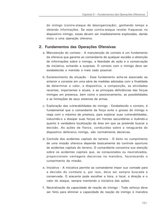 Capítulo 5 – Fundamentos das Operações Ofensivas
101
do inimigo (contra-ataque de desorganização), ganhando tempo e
obtendo informações. Se esse contra-ataque revelar fraquezas no
dispositivo inimigo, essas devem ser imediatamente exploradas, dando
início a uma operação ofensiva.
2. Fundamentos das Operações Ofensivas
a. Manutenção do contato - A manutenção do contato é um fundamento
da ofensiva que garante ao comandante de qualquer escalão a obtenção
de informações sobre o inimigo, a liberdade de ação e a conservação
da iniciativa, evitando a surpresa. O contato com o inimigo deve ser
estabelecido e mantido o mais cedo possível.
b. Esclarecimento da situação - Esse fundamento acha-se associado ao
anterior e consiste em uma série de medidas adotadas com a finalidade
de determinar o valor, o dispositivo, a composição, as atividades
recentes, importantes e atuais, e as principais deficiências das forças
inimigas em presença, bem como o posicionamento, as possibilidades
e as limitações de seus sistemas de armas.
c. Exploração das vulnerabilidades do inimigo - Estabelecido o contato, é
fundamental que o comandante da força evite o grosso do inimigo e
reaja com o máximo de presteza, para explorar suas vulnerabilidades,
induzindo-o a dissipar suas forças em frentes secundárias e iludindo-o
quanto à verdadeira localização da área em que se pretende buscar a
decisão. As ações de flanco, conduzidas sobre a retaguarda do
dispositivo defensivo inimigo, são normalmente decisivas.
d. Controle dos acidentes capitais do terreno - O êxito no cumprimento
de uma missão ofensiva depende basicamente do controle oportuno
de acidentes capitais do terreno. O comandante concentra sua atenção
sobre os acidentes capitais que, se conquistados ou neutralizados,
proporcionem vantagens decisivas na manobra, favorecendo o
cumprimento da missão.
e. Iniciativa - A iniciativa permite ao comandante impor sua vontade para
a decisão do combate e, por isso, deve ser sempre buscada e
conservada. O atacante pode escolher a hora, o local, a direção e o
valor do ataque, sempre mantendo a iniciativa das ações.
f. Neutralização da capacidade de reação do inimigo - Todo esforço deve
ser feito para eliminar a capacidade de reação do inimigo à manobra
 