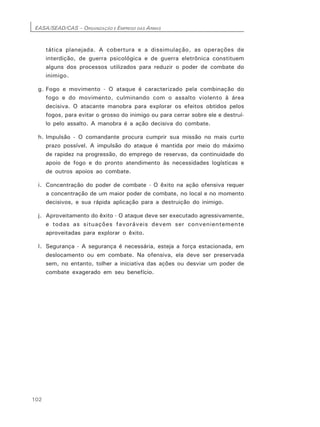 EASA/SEAD/CAS – ORGANIZAÇÃO E EMPREGO DAS ARMAS
102
tática planejada. A cobertura e a dissimulação, as operações de
interdição, de guerra psicológica e de guerra eletrônica constituem
alguns dos processos utilizados para reduzir o poder de combate do
inimigo.
g. Fogo e movimento - O ataque é caracterizado pela combinação do
fogo e do movimento, culminando com o assalto violento à área
decisiva. O atacante manobra para explorar os efeitos obtidos pelos
fogos, para evitar o grosso do inimigo ou para cerrar sobre ele e destruí-
lo pelo assalto. A manobra é a ação decisiva do combate.
h. Impulsão - O comandante procura cumprir sua missão no mais curto
prazo possível. A impulsão do ataque é mantida por meio do máximo
de rapidez na progressão, do emprego de reservas, da continuidade do
apoio de fogo e do pronto atendimento às necessidades logísticas e
de outros apoios ao combate.
i. Concentração do poder de combate - O êxito na ação ofensiva requer
a concentração de um maior poder de combate, no local e no momento
decisivos, e sua rápida aplicação para a destruição do inimigo.
j. Aproveitamento do êxito - O ataque deve ser executado agressivamente,
e todas as situações favoráveis devem ser convenientemente
aproveitadas para explorar o êxito.
l. Segurança - A segurança é necessária, esteja a força estacionada, em
deslocamento ou em combate. Na ofensiva, ela deve ser preservada
sem, no entanto, tolher a iniciativa das ações ou desviar um poder de
combate exagerado em seu benefício.
 