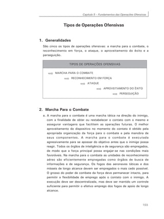 Capítulo 5 – Fundamentos das Operações Ofensivas
103
Tipos de Operações Ofensivas
1. Generalidades
São cinco os tipos de operações ofensivas: a marcha para o combate, o
reconhecimento em força, o ataque, o aproveitamento do êxito e a
perseguição.
2. Marcha Para o Combate
a. A marcha para o combate é uma marcha tática na direção do inimigo,
com a finalidade de obter ou restabelecer o contato com o mesmo e
assegurar vantagens que facilitem as operações futuras. O melhor
aproveitamento do dispositivo no momento do contato é obtido pela
apropriada organização da força para o combate e pela manobra de
seus componentes. A marcha para o combate é executada
agressivamente para se apossar do objetivo antes que o inimigo possa
reagir. Todos os órgãos de inteligência e de segurança são empregados,
de modo que a força principal possa engajar-se nas condições mais
favoráveis. Na marcha para o combate as unidades de reconhecimento
aéreo são eficientemente empregadas como órgãos de busca de
informações e de segurança. Os fogos das aeronaves táticas e dos
mísseis de longo alcance devem ser empregados o mais cedo possível.
O grosso do poder de combate da força deve permanecer intacto, para
permitir a flexibilidade de emprego após o contato com o inimigo. A
execução deve ser descentralizada, mas deve ser mantido um controle
suficiente para permitir o efetivo emprego dos fogos de apoio de longo
alcance.
 