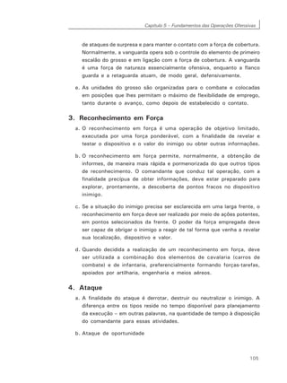 Capítulo 5 – Fundamentos das Operações Ofensivas
105
de ataques de surpresa e para manter o contato com a força de cobertura.
Normalmente, a vanguarda opera sob o controle do elemento de primeiro
escalão do grosso e em ligação com a força de cobertura. A vanguarda
é uma força de natureza essencialmente ofensiva, enquanto a flanco
guarda e a retaguarda atuam, de modo geral, defensivamente.
e. As unidades do grosso são organizadas para o combate e colocadas
em posições que lhes permitam o máximo de flexibilidade de emprego,
tanto durante o avanço, como depois de estabelecido o contato.
3. Reconhecimento em Força
a. O reconhecimento em força é uma operação de objetivo limitado,
executada por uma força ponderável, com a finalidade de revelar e
testar o dispositivo e o valor do inimigo ou obter outras informações.
b. O reconhecimento em força permite, normalmente, a obtenção de
informes, de maneira mais rápida e pormenorizada do que outros tipos
de reconhecimento. O comandante que conduz tal operação, com a
finalidade precípua de obter informações, deve estar preparado para
explorar, prontamente, a descoberta de pontos fracos no dispositivo
inimigo.
c. Se a situação do inimigo precisa ser esclarecida em uma larga frente, o
reconhecimento em força deve ser realizado por meio de ações potentes,
em pontos selecionados da frente. O poder da força empregada deve
ser capaz de obrigar o inimigo a reagir de tal forma que venha a revelar
sua localização, dispositivo e valor.
d. Quando decidida a realização de um reconhecimento em força, deve
ser utilizada a combinação dos elementos de cavalaria (carros de
combate) e de infantaria, preferencialmente formando forças-tarefas,
apoiados por artilharia, engenharia e meios aéreos.
4. Ataque
a. A finalidade do ataque é derrotar, destruir ou neutralizar o inimigo. A
diferença entre os tipos reside no tempo disponível para planejamento
da execução – em outras palavras, na quantidade de tempo à disposição
do comandante para essas atividades.
b. Ataque de oportunidade
 