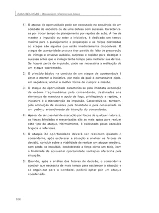 EASA/SEAD/CAS – ORGANIZAÇÃO E EMPREGO DAS ARMAS
106
1) O ataque de oportunidade pode ser executado na sequência de um
combate de encontro ou de uma defesa com sucesso. Caracteriza-
se por trocar tempo de planejamento por rapidez de ação. A fim de
manter a impulsão ou reter a iniciativa, é dedicado um tempo
mínimo para o planejamento e preparação e as forças destinadas
ao ataque são aquelas que estão imediatamente disponíveis. O
ataque de oportunidade procura tirar partido da falta de preparação
do inimigo e envolve audácia, surpresa e rapidez para alcançar o
sucesso antes que o inimigo tenha tempo para melhorar sua defesa.
Se houver perda de impulsão, pode ser necessária a realização de
um ataque coordenado.
2) O princípio básico na conduta de um ataque de oportunidade é
obter e manter a iniciativa, por meio da qual o comandante pode,
em sequência, adotar a melhor forma de cumprir a missão.
3) O ataque de oportunidade caracteriza-se pela imediata expedição
de ordens fragmentárias pelo comandante, destinadas aos
elementos de manobra e apoio de fogo, privilegiando a rapidez, a
iniciativa e a manutenção da impulsão. Caracteriza-se, também,
pela atribuição de missões pela finalidade e pela necessidade de
um perfeito entendimento da intenção do comandante.
4) Apesar de ser passível de execução por forças de qualquer natureza,
as forças blindadas e mecanizadas são as mais aptas para realizar
este tipo de ataque. Normalmente, é executado pelos escalões
brigada e inferiores.
5) O ataque de oportunidade deverá ser realizado quando o
comandante, após esclarecer a situação e analisar os fatores da
decisão, concluir sobre a viabilidade de realizar um ataque imediato,
sem perda da impulsão, desdobrando a força como um todo, com
a finalidade de aproveitar oportunidade vantajosa oferecida pela
situação.
6) Quando, após a análise dos fatores de decisão, o comandante
concluir que necessita de mais tempo para esclarecer a situação e
se organizar para o combate, poderá optar por um ataque
coordenado.
 