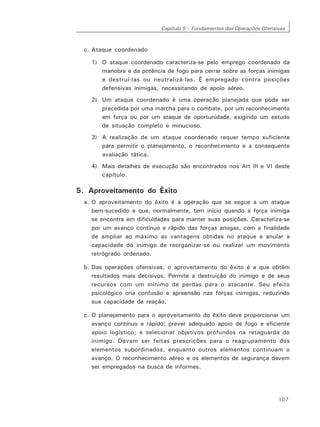 Capítulo 5 – Fundamentos das Operações Ofensivas
107
c. Ataque coordenado
1) O ataque coordenado caracteriza-se pelo emprego coordenado da
manobra e da potência de fogo para cerrar sobre as forças inimigas
e destruí-las ou neutralizá-las. É empregado contra posições
defensivas inimigas, necessitando de apoio aéreo.
2) Um ataque coordenado é uma operação planejada que pode ser
precedida por uma marcha para o combate, por um reconhecimento
em força ou por um ataque de oportunidade, exigindo um estudo
de situação completo e minucioso.
3) A realização de um ataque coordenado requer tempo suficiente
para permitir o planejamento, o reconhecimento e a consequente
avaliação tática.
4) Mais detalhes de execução são encontrados nos Art III e VI deste
capítulo.
5. Aproveitamento do Êxito
a. O aproveitamento do êxito é a operação que se segue a um ataque
bem-sucedido e que, normalmente, tem início quando a força inimiga
se encontra em dificuldades para manter suas posições. Caracteriza-se
por um avanço contínuo e rápido das forças amigas, com a finalidade
de ampliar ao máximo as vantagens obtidas no ataque e anular a
capacidade do inimigo de reorganizar-se ou realizar um movimento
retrógrado ordenado.
b. Das operações ofensivas, o aproveitamento do êxito é a que obtém
resultados mais decisivos. Permite a destruição do inimigo e de seus
recursos com um mínimo de perdas para o atacante. Seu efeito
psicológico cria confusão e apreensão nas forças inimigas, reduzindo
sua capacidade de reação.
c. O planejamento para o aproveitamento do êxito deve proporcionar um
avanço contínuo e rápido; prever adequado apoio de fogo e eficiente
apoio logístico; e selecionar objetivos profundos na retaguarda do
inimigo. Devem ser feitas prescrições para o reagrupamento dos
elementos subordinados, enquanto outros elementos continuam o
avanço. O reconhecimento aéreo e os elementos de segurança devem
ser empregados na busca de informes.
 