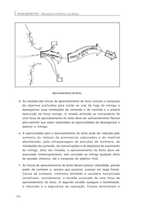 EASA/SEAD/CAS – ORGANIZAÇÃO E EMPREGO DAS ARMAS
108
Aproveitamento do êxito.
d. As missões das forças de aproveitamento do êxito incluem a conquista
de objetivos profundos para cortar as vias de fuga do inimigo e
desorganizar suas instalações de comando e de controle e a própria
destruição da força inimiga. A missão atribuída ao comandante de
uma força de aproveitamento do êxito deve ser suficientemente flexível
para permitir que sejam exploradas as oportunidades de desorganizar e
destruir o inimigo.
e. A oportunidade para o aproveitamento do êxito pode ser indicada pelo
aumento do número de prisioneiros capturados e do material
abandonado; pela ultrapassagem de posições de artilharia, de
instalações de comando, de comunicações e de depósitos de suprimento
do inimigo. Uma vez iniciado, o aproveitamento do êxito deve ser
executado ininterruptamente, sem conceder ao inimigo qualquer alívio
da pressão ofensiva, até a conquista do objetivo final.
f. As forças de aproveitamento do êxito devem possuir velocidade, grande
poder de combate e, sempre que possível, avançar em larga frente.
Carros de combate, infantaria blindada e cavalaria mecanizada
constituem, normalmente, o escalão avançado de uma força de
aproveitamento do êxito. O segundo escalão assegura a flexibilidade,
a impulsão e a segurança da operação. Forças aeromóveis e
 