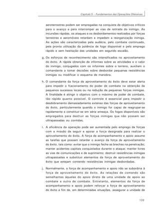 Capítulo 5 – Fundamentos das Operações Ofensivas
109
aeroterrestres podem ser empregadas na conquista de objetivos críticos
para o avanço e para interromper as vias de retirada do inimigo. As
incursões rápidas, os ataques e os desbordamentos realizados por forças
terrestres e aeromóveis retardam e impedem a reorganização inimiga.
As ações são caracterizadas pela audácia, pelo combate continuado,
pela pronta utilização da potência de fogo disponível e pelo emprego
rápido e sem hesitação das unidades em segundo escalão.
g. Os esforços de reconhecimento são intensificados no aproveitamento
do êxito. A rápida obtenção de informes sobre as atividades e o valor
do inimigo, conjugados com os informes sobre o terreno, auxiliam o
comandante a tomar decisões sobre desbordar pequenas resistências
inimigas ou modificar o esquema de manobra.
h. O comandante da força de aproveitamento do êxito deve estar alerta
para impedir o fracionamento do poder de combate na obtenção de
pequenos sucessos locais ou na redução de pequenas forças inimigas.
A finalidade é atingir o objetivo com o máximo de poder de combate,
tão rápido quanto possível. O controle é essencial para impedir o
desdobramento demasiadamente extenso das forças de aproveitamento
do êxito, particularmente quando o inimigo for capaz de reagrupar-se
rapidamente e constituir-se em séria ameaça. Os fogos disponíveis são
empregados para destruir as forças inimigas que não possam ser
ultrapassadas ou contidas.
i. A eficiência da operação pode ser aumentada pelo emprego de forças
com a missão de seguir e apoiar a força designada para realizar o
aproveitamento do êxito. A força de acompanhamento e apoio assume
as tarefas que possam retardar o avanço da força de aproveitamento
do êxito, tais como: evitar que o inimigo feche as brechas na penetração;
manter acidentes capitais conquistados durante o ataque; manter livres
as vias de comunicações e de suprimento; destruir resistências inimigas
ultrapassadas e substituir elementos da força de aproveitamento do
êxito que estejam contendo resistências inimigas desbordadas.
j. Normalmente, a força de acompanhamento e apoio não se subordina à
força de aproveitamento do êxito. As relações de comando são
semelhantes àquelas do apoio direto de uma unidade de apoio ao
combate a outra de combate. Entretanto, elementos da força de
acompanhamento e apoio podem reforçar a força de aproveitamento
do êxito a fim de, em determinadas situações, assegurar a unidade de
 
