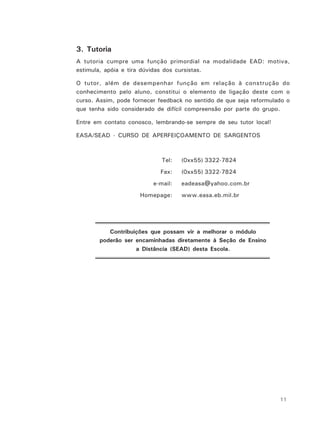 11
3. Tutoria
A tutoria cumpre uma função primordial na modalidade EAD: motiva,
estimula, apóia e tira dúvidas dos cursistas.
O tutor, além de desempenhar função em relação à construção do
conhecimento pelo aluno, constitui o elemento de ligação deste com o
curso. Assim, pode fornecer feedback no sentido de que seja reformulado o
que tenha sido considerado de difícil compreensão por parte do grupo.
Entre em contato conosco, lembrando-se sempre de seu tutor local!
EASA/SEAD - CURSO DE APERFEIÇOAMENTO DE SARGENTOS
Tel: (0xx55) 3322-7824
Fax: (0xx55) 3322-7824
e-mail: eadeasa@yahoo.com.br
Homepage: www.easa.eb.mil.br
Contribuições que possam vir a melhorar o módulo
poderão ser encaminhadas diretamente à Seção de Ensino
a Distância (SEAD) desta Escola.
 