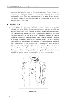 EASA/SEAD/CAS – ORGANIZAÇÃO E EMPREGO DAS ARMAS
110
comando. As ligações entre os elementos das duas forças devem ser
mantidas em todos os escalões. Sempre que possível, as unidades
empregadas como força de acompanhamento e apoio devem possuir
ou serem providas do mesmo grau de mobilidade da força de
aproveitamento do êxito.
6. Perseguição
a. A perseguição é a operação destinada a cercar e a destruir uma força
inimiga que tenta fugir. Ocorre, normalmente, logo em seguida ao
aproveitamento do êxito e difere deste por sua finalidade principal,
que é a de completar a destruição da força inimiga que está em processo
de desengajamento ou que tenta fugir. Embora um objetivo no terreno
possa ser designado, a força inimiga é seu objetivo principal. Quando
o inimigo apresenta indícios de desmoralização e suas forças
desintegram-se sob pressão ininterrupta, o aproveitamento do êxito
pode transformar-se em perseguição. A perseguição pode também
ocorrer em qualquer operação em que o inimigo tenha perdido a
capacidade de operar eficientemente e tente desengajar-se do combate.
Na perseguição, o inimigo perde sua capacidade de influenciar a
situação e age de acordo com as ações da força perseguidora.
Perseguição.
 