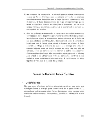 Capítulo 5 – Fundamentos das Operações Ofensivas
111
b. Na execução da perseguição, a força de pressão direta é empregada
contra as forças inimigas que se retiram, devendo ser mantida
permanentemente. Enquanto isso, a força de cerco corta-lhes as vias
de retirada. O duplo desbordamento da força principal inimiga que se
retira é executado quando as condições o permitirem. No cerco às
forças inimigas, elementos aeromóveis e aeroterrestres devem ser
empregados ao máximo.
c. Uma vez ordenada a perseguição, o comandante impulsiona suas forças
com todos os meios disponíveis para manter a continuidade da operação.
Isto exige que tropas e equipamento sejam utilizados até o limite de
sua capacidade de resistência, tanto de dia como à noite. O comandante
localiza-se bem à frente, para manter o ímpeto do avanço. A força
aerotática inflige o máximo de danos ao inimigo em retirada,
concentrando-se sobre os pontos críticos ao longo das suas vias de
retirada, sobre as colunas que se retiram e sobre suas reservas.
Contramedidas eletrônicas são empregadas para confundir o inimigo,
para impedi-lo de utilizar suas redes de comando e controle e para
prejudicar suas tentativas de reorganização. A continuidade do apoio
logístico é vital para o sucesso da operação.
Formas de Manobra Tática Ofensiva
1. Generalidades
Nas operações ofensivas, as forças atacantes manobram para obter uma
vantagem sobre o inimigo, para cerrar sobre ele e para destruí-lo. O
comandante pode empregar cinco formas de manobra tática nas operações
ofensivas: desbordamento, envolvimento, penetração, infiltração e ataque
frontal.
 