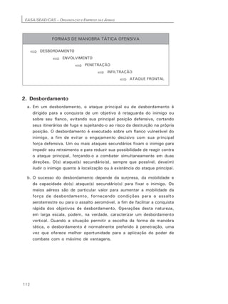 EASA/SEAD/CAS – ORGANIZAÇÃO E EMPREGO DAS ARMAS
112
2. Desbordamento
a. Em um desbordamento, o ataque principal ou de desbordamento é
dirigido para a conquista de um objetivo à retaguarda do inimigo ou
sobre seu flanco, evitando sua principal posição defensiva, cortando
seus itinerários de fuga e sujeitando-o ao risco da destruição na própria
posição. O desbordamento é executado sobre um flanco vulnerável do
inimigo, a fim de evitar o engajamento decisivo com sua principal
força defensiva. Um ou mais ataques secundários fixam o inimigo para
impedir seu retraimento e para reduzir sua possibilidade de reagir contra
o ataque principal, forçando-o a combater simultaneamente em duas
direções. O(s) ataque(s) secundário(s), sempre que possível, deve(m)
iludir o inimigo quanto à localização ou à existência do ataque principal.
b. O sucesso do desbordamento depende da surpresa, da mobilidade e
da capacidade do(s) ataque(s) secundário(s) para fixar o inimigo. Os
meios aéreos são de particular valor para aumentar a mobilidade da
força de desbordamento, fornecendo condições para o assalto
aeroterrestre ou para o assalto aeromóvel, a fim de facilitar a conquista
rápida dos objetivos de desbordamento. Operações desta natureza,
em larga escala, podem, na verdade, caracterizar um desbordamento
vertical. Quando a situação permitir a escolha da forma de manobra
tática, o desbordamento é normalmente preferido à penetração, uma
vez que oferece melhor oportunidade para a aplicação do poder de
combate com o máximo de vantagens.
 