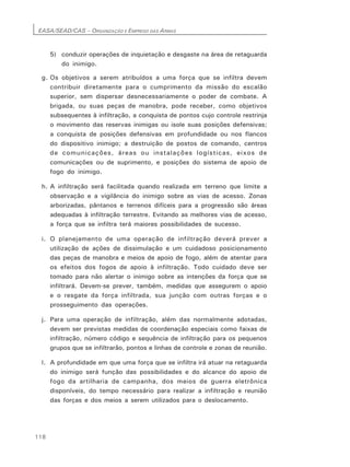 EASA/SEAD/CAS – ORGANIZAÇÃO E EMPREGO DAS ARMAS
118
5) conduzir operações de inquietação e desgaste na área de retaguarda
do inimigo.
g. Os objetivos a serem atribuídos a uma força que se infiltra devem
contribuir diretamente para o cumprimento da missão do escalão
superior, sem dispersar desnecessariamente o poder de combate. A
brigada, ou suas peças de manobra, pode receber, como objetivos
subsequentes à infiltração, a conquista de pontos cujo controle restrinja
o movimento das reservas inimigas ou isole suas posições defensivas;
a conquista de posições defensivas em profundidade ou nos flancos
do dispositivo inimigo; a destruição de postos de comando, centros
de comunicações, áreas ou instalações logísticas, eixos de
comunicações ou de suprimento, e posições do sistema de apoio de
fogo do inimigo.
h. A infiltração será facilitada quando realizada em terreno que limite a
observação e a vigilância do inimigo sobre as vias de acesso. Zonas
arborizadas, pântanos e terrenos difíceis para a progressão são áreas
adequadas à infiltração terrestre. Evitando as melhores vias de acesso,
a força que se infiltra terá maiores possibilidades de sucesso.
i. O planejamento de uma operação de infiltração deverá prever a
utilização de ações de dissimulação e um cuidadoso posicionamento
das peças de manobra e meios de apoio de fogo, além de atentar para
os efeitos dos fogos de apoio à infiltração. Todo cuidado deve ser
tomado para não alertar o inimigo sobre as intenções da força que se
infiltrará. Devem-se prever, também, medidas que assegurem o apoio
e o resgate da força infiltrada, sua junção com outras forças e o
prosseguimento das operações.
j. Para uma operação de infiltração, além das normalmente adotadas,
devem ser previstas medidas de coordenação especiais como faixas de
infiltração, número código e sequência de infiltração para os pequenos
grupos que se infiltrarão, pontos e linhas de controle e zonas de reunião.
l. A profundidade em que uma força que se infiltra irá atuar na retaguarda
do inimigo será função das possibilidades e do alcance do apoio de
fogo da artilharia de campanha, dos meios de guerra eletrônica
disponíveis, do tempo necessário para realizar a infiltração e reunião
das forças e dos meios a serem utilizados para o deslocamento.
 