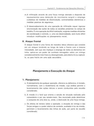 Capítulo 5 – Fundamentos das Operações Ofensivas
119
m.A infiltração através de uma força inimiga alertada e dispondo de
equipamentos para detecção do movimento exigirá o emprego
cuidadoso de medidas de dissimulação, contramedidas eletrônicas e
medidas passivas de segurança.
n. O desencadeamento de uma operação de infiltração requer rigorosa
sincronização das ações de todos os escalões presentes no campo de
batalha. É uma operação de difícil realização, exigindo medidas eficientes
de coordenação e controle, e, uma vez desencadeada, será muito difícil
introduzir modificações no planejamento inicial.
6. Ataque Frontal
O ataque frontal é uma forma de manobra tática ofensiva que consiste
em um ataque incidindo ao longo de toda a frente com a mesma
intensidade, sem que isto implique o emprego de todos os elementos em
linha: aplica-se um poder de combate esmagador sobre um inimigo
consideravelmente mais fraco ou desorganizado, para destruí-lo ou capturá-
lo, ou para fixá-lo em uma ação secundária.
Planejamento e Execução do Ataque
1. Planejamento
a. O planejamento de qualquer operação, ofensiva ou defensiva, é iniciado,
normalmente, com o recebimento da missão, cuja análise permite o
levantamento das ações táticas a serem conduzidas pelo escalão
considerado.
b. A missão é o farol que orienta o estudo de situação realizado pelo
comandante e por seu estado-maior. Seu enunciado pode determinar
a conquista de uma área ou, ainda, a destruição de uma força inimiga.
c. Os efeitos do terreno sobre a operação, a situação do inimigo e das
forças amigas e o poder relativo de combate, avaliados à luz da missão,
permitem o levantamento das linhas de ação, por parte do escalão
considerado.
 