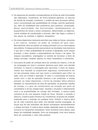 EASA/SEAD/CAS – ORGANIZAÇÃO E EMPREGO DAS ARMAS
120
d. Os esquemas de manobra correspondentes às linhas de ação formuladas
são elaborados, inicialmente, de forma bastante genérica; no decurso
do estudo de situação, entretanto, a análise de seus prováveis efeitos,
ante a concretização das possibilidades do inimigo, permite aperfeiçoá-
los, além de estabelecer-lhes parâmetros para posterior comparação.
Nessa oportunidade, são discriminados, detalhadamente, os
grupamentos de forças a serem compostos, determinados os objetivos,
outras medidas de coordenação e controle, além dos fogos a realizar e
dos apoios ao combate e logístico necessários.
e. Os meios disponíveis raramente permitem que todas as forças, atacantes
e em reserva, recebam um poder de combate de igual valor.
Normalmente, deve-se realizar um ataque principal e um ou mais ataques
secundários. O ataque previsto para produzir os resultados mais decisivos
e que tem a maior probabilidade de sucesso é designado como ataque
principal, e deve receber a preponderância de forças e de apoio. Os
ataques secundários, empregados no sentido de favorecer o êxito do
ataque principal, recebem apenas os meios necessários e suficientes.
f. Uma parte do poder de combate deve ser mantida em reserva, a fim de
ser empregada em local e momento decisivos para obter uma decisão
favorável. A reserva é empregada para aproveitar o êxito do ataque,
manter sua impulsão ou proporcionar segurança, constituindo-se em
um dos principais meios com que conta o comandante para influir na
ação, uma vez iniciada a operação. O valor e a composição da reserva
variam com: o tipo de operação ofensiva a ser conduzida; a missão
prevista; os meios disponíveis; a forma de manobra tática ofensiva
adotada; as características da área de operações; as possíveis reações
do inimigo; e o grau de conhecimento da situação por parte do
comandante e de seu estado-maior. Quando a situação é relativamente
clara e as possibilidades do inimigo são limitadas, a reserva pode
constituir-se de uma pequena fração da força. Quando a situação é
obscura, a reserva pode constituir-se, inicialmente, do grosso da unidade,
preparada para o emprego em qualquer local. Embora a reserva deva
ser de valor suficiente para obter uma decisão quando empregada, as
forças que lhe são atribuídas não devem enfraquecer demasiadamente
o ataque principal. A reserva deve receber adequado apoio ao combate,
inclusive os transportes necessários, tanto terrestres como aéreos, para
dispor da mobilidade desejada. Uma vez empregada, uma nova reserva
deve ser constituída o mais cedo possível.
 