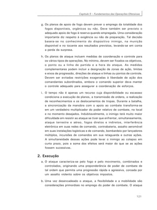 Capítulo 5 – Fundamentos das Operações Ofensivas
121
g. Os planos de apoio de fogo devem prever o emprego da totalidade dos
fogos disponíveis, orgânicos ou não. Deve também ser previsto o
adequado apoio de fogo à reserva quando empregada. Uma consideração
importante diz respeito à exigência ou não de preparação. Tal decisão
baseia-se no conhecimento do dispositivo inimigo, na munição
disponível e no tocante aos resultados previstos, levando-se em conta
a perda da surpresa.
h. Os planos de ataque incluem medidas de coordenação e controle para
os vários tipos de operações. No mínimo, devem ser fixados os objetivos,
o ponto ou a linha de partida e a hora do ataque. As medidas
complementares podem incluir a designação de zonas de ação, limites
e eixos de progressão, direções de ataque e linhas ou pontos de controle.
Devem ser evitadas restrições exageradas à liberdade de ação dos
comandantes subordinados, embora o comando superior deva manter
o controle adequado para assegurar a coordenação de esforços.
i. O tempo não é apenas um recurso cuja disponibilidade ou escassez
condiciona a execução de planos, a transmissão de ordens, a realização
de reconhecimentos e os deslocamentos de tropas. Durante a batalha,
a sincronização da manobra com o apoio ao combate transforma-se
em um verdadeiro multiplicador do poder relativo de combate, no local
e no momento desejados. Indubitavelmente, o inimigo terá muito maior
dificuldade em resistir ao ataque se tiver que enfrentar, simultaneamente,
ataque terrestre e aéreo, fogos diretos e indiretos, interferência
eletrônica em suas redes de comando, contrabateria, assalto aeromóvel
em suas instalações logísticas e de comando, bombardeio por lançadores
múltiplos, incursões de comandos em sua retaguarda e outras ações.
A simultaneidade dessas ações pode levar o inimigo ao colapso em
curto prazo, pois a soma dos efeitos será maior do que se as ações
fossem sucessivas.
2. Execução
a. O ataque caracteriza-se pelo fogo e pelo movimento, combinados e
controlados, originando uma preponderância de poder de combate de
tal ordem que permita uma progressão rápida e agressiva, coroada por
um assalto violento sobre os objetivos impostos.
b. Uma vez desencadeado o ataque, a flexibilidade e a mobilidade são
considerações primordiais no emprego do poder de combate. O ataque
 