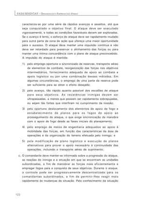 EASA/SEAD/CAS – ORGANIZAÇÃO E EMPREGO DAS ARMAS
122
caracteriza-se por uma série de rápidos avanços e assaltos, até que
seja conquistado o objetivo final. O ataque deve ser executado
vigorosamente, e todas as condições favoráveis devem ser exploradas.
Se o avanço é lento, o esforço do ataque deve ser rapidamente mudado
para outra parte da zona de ação que ofereça uma maior oportunidade
para o sucesso. O ataque deve manter uma impulsão contínua e não
deve ser retardado para preservar o alinhamento das forças ou para
manter uma íntima concordância com o plano de ataque preconcebido.
A impulsão do ataque é mantida:
1) pelo emprego oportuno e sincronizado de reservas, transporte aéreo
de elementos de combate, reorganização das forças nos objetivos
intermediários, fornecimento adequado de apoio ao combate e
apoio logístico ou por uma combinação desses métodos. Em
algumas circunstâncias, o emprego de uma parte da reserva pode
ser suficiente para se obter o efeito desejado;
2) pelo avanço, tão rápido quanto possível dos escalões de ataque
para seus objetivos. As resistências inimigas devem ser
ultrapassadas, a menos que possam ser rapidamente sobrepujadas,
ou sejam tão fortes que interfiram no cumprimento da missão;
3) pelo oportuno deslocamento dos elementos de apoio de fogo e
estabelecimento de planos para os fogos de apoio ao
prosseguimento do ataque, o que exige sincronização da manobra
com o apoio de fogo desde as fases iniciais do planejamento;
4) pelo emprego de meios de engenharia adequados ao apoio à
mobilidade das forças, em função das características da área de
operações e da organização do terreno efetuada pelo inimigo; e
5) pela modificação de plano logístico e execução de planos
alternativos para prover o apoio necessário à continuidade das
operações, incluindo o transporte aéreo de suprimento.
c. O comandante deve manter-se informado sobre a progressão do ataque,
as reações do inimigo e a situação em que se encontram as unidades
subordinadas, a fim de manobrar as forças mais eficientemente e
empregar fogos para a conquista de seus objetivos. Durante o ataque,
o controle pode ser progressivamente descentralizado para os
comandantes subordinados, a fim de permitir-lhes reagir mais
rapidamente às mudanças de situação. Pelo conhecimento da situação
 