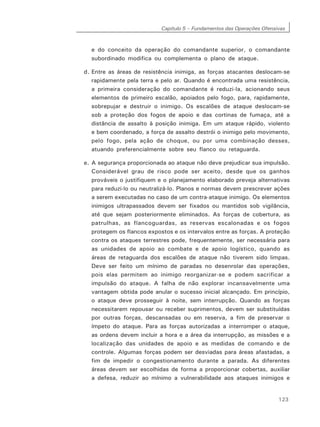 Capítulo 5 – Fundamentos das Operações Ofensivas
123
e do conceito da operação do comandante superior, o comandante
subordinado modifica ou complementa o plano de ataque.
d. Entre as áreas de resistência inimiga, as forças atacantes deslocam-se
rapidamente pela terra e pelo ar. Quando é encontrada uma resistência,
a primeira consideração do comandante é reduzi-la, acionando seus
elementos de primeiro escalão, apoiados pelo fogo, para, rapidamente,
sobrepujar e destruir o inimigo. Os escalões de ataque deslocam-se
sob a proteção dos fogos de apoio e das cortinas de fumaça, até a
distância de assalto à posição inimiga. Em um ataque rápido, violento
e bem coordenado, a força de assalto destrói o inimigo pelo movimento,
pelo fogo, pela ação de choque, ou por uma combinação desses,
atuando preferencialmente sobre seu flanco ou retaguarda.
e. A segurança proporcionada ao ataque não deve prejudicar sua impulsão.
Considerável grau de risco pode ser aceito, desde que os ganhos
prováveis o justifiquem e o planejamento elaborado preveja alternativas
para reduzi-lo ou neutralizá-lo. Planos e normas devem prescrever ações
a serem executadas no caso de um contra-ataque inimigo. Os elementos
inimigos ultrapassados devem ser fixados ou mantidos sob vigilância,
até que sejam posteriormente eliminados. As forças de cobertura, as
patrulhas, as flancoguardas, as reservas escalonadas e os fogos
protegem os flancos expostos e os intervalos entre as forças. A proteção
contra os ataques terrestres pode, frequentemente, ser necessária para
as unidades de apoio ao combate e de apoio logístico, quando as
áreas de retaguarda dos escalões de ataque não tiverem sido limpas.
Deve ser feito um mínimo de paradas no desenrolar das operações,
pois elas permitem ao inimigo reorganizar-se e podem sacrificar a
impulsão do ataque. A falha de não explorar incansavelmente uma
vantagem obtida pode anular o sucesso inicial alcançado. Em princípio,
o ataque deve prosseguir à noite, sem interrupção. Quando as forças
necessitarem repousar ou receber suprimentos, devem ser substituídas
por outras forças, descansadas ou em reserva, a fim de preservar o
ímpeto do ataque. Para as forças autorizadas a interromper o ataque,
as ordens devem incluir a hora e a área da interrupção, as missões e a
localização das unidades de apoio e as medidas de comando e de
controle. Algumas forças podem ser desviadas para áreas afastadas, a
fim de impedir o congestionamento durante a parada. As diferentes
áreas devem ser escolhidas de forma a proporcionar cobertas, auxiliar
a defesa, reduzir ao mínimo a vulnerabilidade aos ataques inimigos e
 