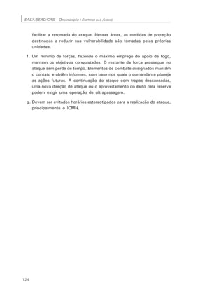 EASA/SEAD/CAS – ORGANIZAÇÃO E EMPREGO DAS ARMAS
124
facilitar a retomada do ataque. Nessas áreas, as medidas de proteção
destinadas a reduzir sua vulnerabilidade são tomadas pelas próprias
unidades.
f. Um mínimo de forças, fazendo o máximo emprego do apoio de fogo,
mantém os objetivos conquistados. O restante da força prossegue no
ataque sem perda de tempo. Elementos de combate designados mantêm
o contato e obtêm informes, com base nos quais o comandante planeja
as ações futuras. A continuação do ataque com tropas descansadas,
uma nova direção de ataque ou o aproveitamento do êxito pela reserva
podem exigir uma operação de ultrapassagem.
g. Devem ser evitados horários estereotipados para a realização do ataque,
principalmente o ICMN.
 
