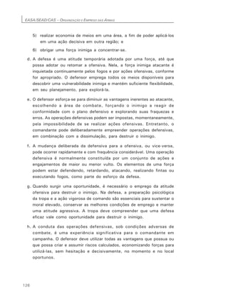EASA/SEAD/CAS – ORGANIZAÇÃO E EMPREGO DAS ARMAS
126
5) realizar economia de meios em uma área, a fim de poder aplicá-los
em uma ação decisiva em outra região; e
6) obrigar uma força inimiga a concentrar-se.
d. A defesa é uma atitude temporária adotada por uma força, até que
possa adotar ou retomar a ofensiva. Nela, a força inimiga atacante é
inquietada continuamente pelos fogos e por ações ofensivas, conforme
for apropriado. O defensor emprega todos os meios disponíveis para
descobrir uma vulnerabilidade inimiga e mantém suficiente flexibilidade,
em seu planejamento, para explorá-la.
e. O defensor esforça-se para diminuir as vantagens inerentes ao atacante,
escolhendo a área de combate, forçando o inimigo a reagir de
conformidade com o plano defensivo e explorando suas fraquezas e
erros. As operações defensivas podem ser impostas, momentaneamente,
pela impossibilidade de se realizar ações ofensivas. Entretanto, o
comandante pode deliberadamente empreender operações defensivas,
em combinação com a dissimulação, para destruir o inimigo.
f. A mudança deliberada da defensiva para a ofensiva, ou vice-versa,
pode ocorrer rapidamente e com frequência considerável. Uma operação
defensiva é normalmente constituída por um conjunto de ações e
engajamentos de maior ou menor vulto. Os elementos de uma força
podem estar defendendo, retardando, atacando, realizando fintas ou
executando fogos, como parte do esforço da defesa.
g. Quando surgir uma oportunidade, é necessário o emprego da atitude
ofensiva para destruir o inimigo. Na defesa, a preparação psicológica
da tropa e a ação vigorosa de comando são essenciais para sustentar o
moral elevado, conservar as melhores condições de emprego e manter
uma atitude agressiva. A tropa deve compreender que uma defesa
eficaz vale como oportunidade para destruir o inimigo.
h. A conduta das operações defensivas, sob condições adversas de
combate, é uma experiência significativa para o comandante em
campanha. O defensor deve utilizar todas as vantagens que possua ou
que possa criar e assumir riscos calculados, economizando forças para
utilizá-las, sem hesitação e decisivamente, no momento e no local
oportunos.
 