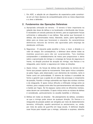 Capítulo 6 – Fundamentos das Operações Defensivas
127
i. Em AOC, a adoção de um dispositivo de expectativa pode constituir-
se em um fator decisivo de compatibilização entre os meios disponíveis
e a área a defender.
2. Fundamentos das Operações Defensivas
a. Apropriada utilização do terreno - O terreno é fator importante na
seleção das áreas de defesa e na localização e distribuição das forças.
É necessário um estudo judicioso do terreno, para se organizarem forças
suficientes e adequadas à sua defesa. Nas partes que favorecem à
defesa, são economizados meios, liberando, assim, parte significativa
deles para as áreas que favorecem o atacante. As características
defensivas naturais do terreno são agravadas pelo emprego de
obstáculos artificiais.
b. Segurança - O atacante pode escolher a hora, o local, a direção e o
valor do ataque. Em consequência, o defensor deve adotar todas as
medidas possíveis para não ser surpreendido. Tais medidas
compreendem o estabelecimento de meios para proporcionar o alerta
sobre a aproximação do inimigo e o emprego de forças de segurança à
frente, na direção provável de atuação do inimigo, nos flancos e na
retaguarda, para manter a segurança em todas as direções.
c. Apoio mútuo - As forças de defesa são localizadas no terreno de tal
forma que possam apoiar-se mutuamente. Esse apoio mútuo completa-
se pelos fogos, pela observação e por elementos de manobra, tanto à
frente como em profundidade. O sistema de núcleos é concebido de
forma a garantir que a queda de um deles não provoque o rompimento
da posição, ficando o inimigo submetido aos fogos dos núcleos vizinhos
e da retaguarda. O apoio mútuo dificulta a infiltração inimiga entre os
núcleos, pois o espaço entre eles fica permanentemente sob observação
e batido por fogos. Se há espaços vazios entre os diferentes núcleos,
estes devem ser controlados. O apoio mútuo entre os núcleos de defesa
é considerado, particularmente no escalão batalhão e inferiores.
d. Defesa em todas as direções - No planejamento da defesa, considera-
se que o inimigo pode atacar de qualquer direção. Os flancos e a
retaguarda da posição podem ser atingidos por meio de desbordamento
terrestre, infiltração, assalto aeromóvel ou aeroterrestre, ou, ainda,
por meio de ações de guerrilha em larga escala. O defensor dispõe
suas forças para impedir que o inimigo, utilizando a surpresa, obtenha
 