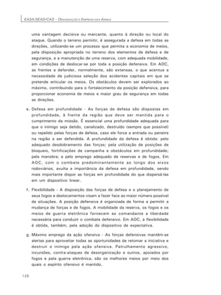 EASA/SEAD/CAS – ORGANIZAÇÃO E EMPREGO DAS ARMAS
128
uma vantagem decisiva ou marcante, quanto à direção ou local do
ataque. Quando o terreno permitir, é assegurada a defesa em todas as
direções, utilizando-se um processo que permita a economia de meios,
pela disposição apropriada no terreno dos elementos de defesa e de
segurança, e a manutenção de uma reserva, com adequada mobilidade,
em condições de deslocar-se por toda a posição defensiva. Em AOC,
as frentes a defender, normalmente, são extensas, o que acentua a
necessidade de judiciosa seleção dos acidentes capitais em que se
pretende articular os meios. Os obstáculos devem ser explorados ao
máximo, contribuindo para o fortalecimento da posição defensiva, para
proporcionar economia de meios e maior grau de segurança em todas
as direções.
e. Defesa em profundidade - As forças de defesa são dispostas em
profundidade, à frente da região que deve ser mantida para o
cumprimento da missão. É essencial uma profundidade adequada para
que o inimigo seja detido, canalizado, destruído (sempre que possível)
ou repelido pelas forças de defesa, caso ele force a entrada ou penetre
na região a ser defendida. A profundidade da defesa é obtida: pelo
adequado desdobramento das forças; pela utilização de posições de
bloqueio, fortificações de campanha e obstáculos em profundidade;
pela manobra; e pelo emprego adequado de reservas e de fogos. Em
AOC, com o combate predominantemente ao longo dos eixos
rodoviários, avulta a importância da defesa em profundidade, sendo
mais importante dispor as forças em profundidade do que dispersá-las
em um dispositivo linear.
f. Flexibilidade - A disposição das forças de defesa e o planejamento de
seus fogos e deslocamentos visam a fazer face ao maior número possível
de situações. A posição defensiva é organizada de forma a permitir a
mudança de forças e de fogos. A mobilidade da reserva, os fogos e os
meios de guerra eletrônica fornecem ao comandante a liberdade
necessária para conduzir o combate defensivo. Em AOC, a flexibilidade
é obtida, também, pela adoção do dispositivo de expectativa.
g. Máximo emprego da ação ofensiva - As forças defensivas mantêm-se
alertas para aproveitar todas as oportunidades de retomar a iniciativa e
destruir o inimigo pela ação ofensiva. Patrulhamento agressivo,
incursões, contra-ataques de desorganização e outros, apoiados por
fogos e pela guerra eletrônica, são os melhores meios por meio dos
quais o espírito ofensivo é mantido.
 