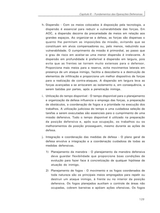 Capítulo 6 – Fundamentos das Operações Defensivas
129
h. Dispersão - Com os meios colocados à disposição pela tecnologia, a
dispersão é essencial para reduzir a vulnerabilidade das forças. Em
AOC, a dispersão decorre da precariedade de meios em relação aos
grandes espaços. Ao organizar-se a defesa, as forças são dispersas o
quanto lhe permitam as imposições da missão, evitando que se
constituam em alvos compensadores ou, pelo menos, reduzindo sua
vulnerabilidade. O cumprimento da missão é primordial, ao passo que
o grau de risco em aceitar-se uma menor dispersão é irrelevante. A
dispersão em profundidade é preferível à dispersão em largura, pois
evita que as frentes se tornem muito extensas para o defensor.
Proporciona mais meios para a reserva, evita movimentos laterais em
presença de um ataque inimigo, facilita a descoberta e a destruição de
elementos de infiltração e proporciona um melhor dispositivo de forças
para a realização de contra-ataques. A dispersão em largura leva as
forças avançadas a se arriscarem ao isolamento e, em consequência, a
serem batidas por partes, após a penetração inimiga.
i. Utilização do tempo disponível - O tempo disponível para o planejamento
e organização da defesa influencia o emprego das forças, a preparação
de obstáculos, a coordenação de fogos e a prioridade na execução dos
trabalhos. A utilização judiciosa do tempo e uma cuidadosa seleção de
tarefas a serem executadas são essenciais para o cumprimento de uma
missão defensiva. Todo o tempo disponível é utilizado na preparação
da posição defensiva e, após sua ocupação, os trabalhos ou os
melhoramentos da posição prosseguem, mesmo durante as ações de
defesa.
j. Integração e coordenação das medidas de defesa - O plano geral de
defesa envolve a integração e a coordenação cuidadosa de todas as
medidas defensivas.
1) Planejamento da manobra - O planejamento da manobra defensiva
deve guardar flexibilidade que proporcione boas condições de
evolução para fazer face à concretização de qualquer hipótese de
atuação do inimigo.
2) Planejamento de fogos - O movimento e os fogos coordenados de
toda natureza são os principais meios empregados para repelir ou
destruir um ataque inimigo, à frente ou no interior da posição
defensiva. Os fogos planejados auxiliam o controle de áreas não
ocupadas, cobrem barreiras e apóiam ações ofensivas. Os fogos
 