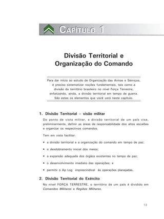 13
CAPÍTULO 1CAPÍTULO 1
Divisão Territorial e
Organização do Comando
Para dar início ao estudo de Organização das Armas e Serviços,
é preciso sistematizar noções fundamentais, tais como a
divisão do território brasileiro no nível Força Terrestre,
enfatizando, ainda, a divisão territorial em tempo de guerra.
São estes os elementos que você verá neste capítulo.
1. Divisão Territorial – visão militar
Do ponto de vista militar, a divisão territorial de um país visa,
preliminarmente, definir as áreas de responsabilidade dos altos escalões
e organizar os respectivos comandos.
Tem em vista facilitar:
• a divisão territorial e a organização do comando em tempo de paz;
• o desdobramento inicial dos meios;
• a expansão adequada dos órgãos existentes no tempo de paz;
• o desenvolvimento imediato das operações; e
• permitir o Ap Log imprescindível às operações planejadas.
2. Divisão Territorial do Exército
No nível FORÇA TERRESTRE, o território de um país é dividido em
Comandos Militares e Regiões Militares.
 
