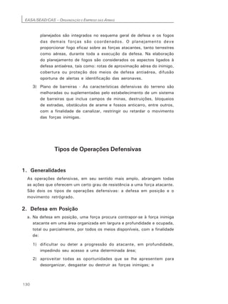 EASA/SEAD/CAS – ORGANIZAÇÃO E EMPREGO DAS ARMAS
130
planejados são integrados no esquema geral de defesa e os fogos
das demais forças são coordenados. O planejamento deve
proporcionar fogo eficaz sobre as forças atacantes, tanto terrestres
como aéreas, durante toda a execução da defesa. Na elaboração
do planejamento de fogos são considerados os aspectos ligados à
defesa antiaérea, tais como: rotas de aproximação aérea do inimigo,
cobertura ou proteção dos meios de defesa antiaérea, difusão
oportuna de alertas e identificação das aeronaves.
3) Plano de barreiras - As características defensivas do terreno são
melhoradas ou suplementadas pelo estabelecimento de um sistema
de barreiras que inclua campos de minas, destruições, bloqueios
de estradas, obstáculos de arame e fossos anticarro, entre outros,
com a finalidade de canalizar, restringir ou retardar o movimento
das forças inimigas.
Tipos de Operações Defensivas
1. Generalidades
As operações defensivas, em seu sentido mais amplo, abrangem todas
as ações que oferecem um certo grau de resistência a uma força atacante.
São dois os tipos de operações defensivas: a defesa em posição e o
movimento retrógrado.
2. Defesa em Posição
a. Na defesa em posição, uma força procura contrapor-se à força inimiga
atacante em uma área organizada em largura e profundidade e ocupada,
total ou parcialmente, por todos os meios disponíveis, com a finalidade
de:
1) dificultar ou deter a progressão do atacante, em profundidade,
impedindo seu acesso a uma determinada área;
2) aproveitar todas as oportunidades que se lhe apresentem para
desorganizar, desgastar ou destruir as forças inimigas; e
 