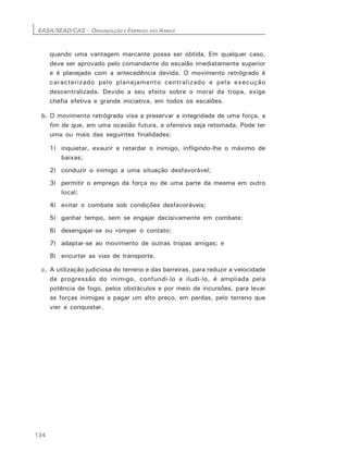 EASA/SEAD/CAS – ORGANIZAÇÃO E EMPREGO DAS ARMAS
134
quando uma vantagem marcante possa ser obtida. Em qualquer caso,
deve ser aprovado pelo comandante do escalão imediatamente superior
e é planejado com a antecedência devida. O movimento retrógrado é
caracterizado pelo planejamento centralizado e pela execução
descentralizada. Devido a seu efeito sobre o moral da tropa, exige
chefia efetiva e grande iniciativa, em todos os escalões.
b. O movimento retrógrado visa a preservar a integridade de uma força, a
fim de que, em uma ocasião futura, a ofensiva seja retomada. Pode ter
uma ou mais das seguintes finalidades:
1) inquietar, exaurir e retardar o inimigo, infligindo-lhe o máximo de
baixas;
2) conduzir o inimigo a uma situação desfavorável;
3) permitir o emprego da força ou de uma parte da mesma em outro
local;
4) evitar o combate sob condições desfavoráveis;
5) ganhar tempo, sem se engajar decisivamente em combate;
6) desengajar-se ou romper o contato;
7) adaptar-se ao movimento de outras tropas amigas; e
8) encurtar as vias de transporte.
c. A utilização judiciosa do terreno e das barreiras, para reduzir a velocidade
de progressão do inimigo, confundi-lo e iludi-lo, é ampliada pela
potência de fogo, pelos obstáculos e por meio de incursões, para levar
as forças inimigas a pagar um alto preço, em perdas, pelo terreno que
vier a conquistar.
 