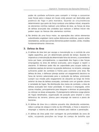 Capítulo 6 – Fundamentos das Operações Defensivas
137
poder de combate suficiente para compelir o inimigo a concentrar
suas forças para o ataque em locais onde possam ser destruídas pela
potência do fogo e pela manobra. Quando as circunstâncias
determinarem que parte da força conduza uma defesa móvel, enquanto
os elementos vizinhos realizam uma defesa de área, as forças da área
de defesa avançada das unidades que realizam a defesa móvel não
podem expor os flancos dos elementos vizinhos.
d. No âmbito de uma força maior, as operações dos vários elementos
subordinados englobam tanto ações defensivas estáticas, quanto ações
retardadoras, sendo que certos elementos podem receber, ainda, missões
fundamentalmente ofensivas.
3. Defesa de Área
a. A defesa de área tem por escopo a manutenção ou o controle de uma
região específica, por um determinado período de tempo. Quando for
imperativa a manutenção de determinada faixa do terreno, o comandante
toma por base, principalmente, a capacidade dos fogos e das forças
empregadas na área de defesa avançada, para engajar e repelir o
atacante. O defensor pode não ter capacidade para ocupar todos os
acidentes capitais do terreno na posição defensiva; no entanto, emprega
suficiente poder de combate à frente para controlar uma área. Na
defesa de área, o defensor planeja aceitar um engajamento decisivo na
faixa de terreno selecionada para a condução da defesa, priorizando
cumprir sua missão pelo engajamento do atacante ao longo do limite
anterior da área de defesa avançada, contando com um grande volume
e variedade de fogos. Na distribuição dos meios de combate, a área de
defesa avançada tem maior prioridade. A reserva é empregada, entre
outras missões, principalmente para bloquear e eliminar as penetrações
ou reforçar as áreas ameaçadas. O planejamento defensivo exige planos
de fogos detalhados, organização da posição para ampliar o valor
defensivo do terreno, planos para emprego da reserva e plano de
barreiras.
b. A defesa de área tira o máximo proveito dos obstáculos existentes,
reduz o perigo do ataque à noite ou da infiltração, e força o atacante a
empregar o máximo de poder de combate para realizar a penetração.
c. A defesa de área pode tirar vantagem da profundidade da zona de
ação, ocupando posições ao longo do campo de batalha que
 