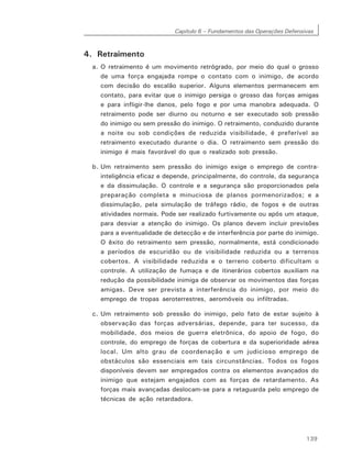 Capítulo 6 – Fundamentos das Operações Defensivas
139
4. Retraimento
a. O retraimento é um movimento retrógrado, por meio do qual o grosso
de uma força engajada rompe o contato com o inimigo, de acordo
com decisão do escalão superior. Alguns elementos permanecem em
contato, para evitar que o inimigo persiga o grosso das forças amigas
e para infligir-lhe danos, pelo fogo e por uma manobra adequada. O
retraimento pode ser diurno ou noturno e ser executado sob pressão
do inimigo ou sem pressão do inimigo. O retraimento, conduzido durante
a noite ou sob condições de reduzida visibilidade, é preferível ao
retraimento executado durante o dia. O retraimento sem pressão do
inimigo é mais favorável do que o realizado sob pressão.
b. Um retraimento sem pressão do inimigo exige o emprego de contra-
inteligência eficaz e depende, principalmente, do controle, da segurança
e da dissimulação. O controle e a segurança são proporcionados pela
preparação completa e minuciosa de planos pormenorizados; e a
dissimulação, pela simulação de tráfego rádio, de fogos e de outras
atividades normais. Pode ser realizado furtivamente ou após um ataque,
para desviar a atenção do inimigo. Os planos devem incluir previsões
para a eventualidade de detecção e de interferência por parte do inimigo.
O êxito do retraimento sem pressão, normalmente, está condicionado
a períodos de escuridão ou de visibilidade reduzida ou a terrenos
cobertos. A visibilidade reduzida e o terreno coberto dificultam o
controle. A utilização de fumaça e de itinerários cobertos auxiliam na
redução da possibilidade inimiga de observar os movimentos das forças
amigas. Deve ser prevista a interferência do inimigo, por meio do
emprego de tropas aeroterrestres, aeromóveis ou infiltradas.
c. Um retraimento sob pressão do inimigo, pelo fato de estar sujeito à
observação das forças adversárias, depende, para ter sucesso, da
mobilidade, dos meios de guerra eletrônica, do apoio de fogo, do
controle, do emprego de forças de cobertura e da superioridade aérea
local. Um alto grau de coordenação e um judicioso emprego de
obstáculos são essenciais em tais circunstâncias. Todos os fogos
disponíveis devem ser empregados contra os elementos avançados do
inimigo que estejam engajados com as forças de retardamento. As
forças mais avançadas deslocam-se para a retaguarda pelo emprego de
técnicas de ação retardadora.
 