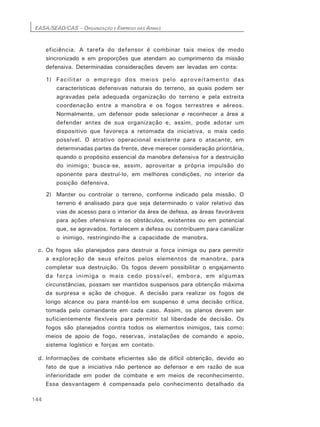 EASA/SEAD/CAS – ORGANIZAÇÃO E EMPREGO DAS ARMAS
144
eficiência. A tarefa do defensor é combinar tais meios de modo
sincronizado e em proporções que atendam ao cumprimento da missão
defensiva. Determinadas considerações devem ser levadas em conta:
1) Facilitar o emprego dos meios pelo aproveitamento das
características defensivas naturais do terreno, as quais podem ser
agravadas pela adequada organização do terreno e pela estreita
coordenação entre a manobra e os fogos terrestres e aéreos.
Normalmente, um defensor pode selecionar e reconhecer a área a
defender antes de sua organização e, assim, pode adotar um
dispositivo que favoreça a retomada da iniciativa, o mais cedo
possível. O atrativo operacional existente para o atacante, em
determinadas partes da frente, deve merecer consideração prioritária,
quando o propósito essencial da manobra defensiva for a destruição
do inimigo; busca-se, assim, aproveitar a própria impulsão do
oponente para destruí-lo, em melhores condições, no interior da
posição defensiva.
2) Manter ou controlar o terreno, conforme indicado pela missão. O
terreno é analisado para que seja determinado o valor relativo das
vias de acesso para o interior da área de defesa, as áreas favoráveis
para ações ofensivas e os obstáculos, existentes ou em potencial
que, se agravados, fortalecem a defesa ou contribuem para canalizar
o inimigo, restringindo-lhe a capacidade de manobra.
c. Os fogos são planejados para destruir a força inimiga ou para permitir
a exploração de seus efeitos pelos elementos de manobra, para
completar sua destruição. Os fogos devem possibilitar o engajamento
da força inimiga o mais cedo possível, embora, em algumas
circunstâncias, possam ser mantidos suspensos para obtenção máxima
da surpresa e ação de choque. A decisão para realizar os fogos de
longo alcance ou para mantê-los em suspenso é uma decisão crítica,
tomada pelo comandante em cada caso. Assim, os planos devem ser
suficientemente flexíveis para permitir tal liberdade de decisão. Os
fogos são planejados contra todos os elementos inimigos, tais como:
meios de apoio de fogo, reservas, instalações de comando e apoio,
sistema logístico e forças em contato.
d. Informações de combate eficientes são de difícil obtenção, devido ao
fato de que a iniciativa não pertence ao defensor e em razão de sua
inferioridade em poder de combate e em meios de reconhecimento.
Essa desvantagem é compensada pelo conhecimento detalhado da
 