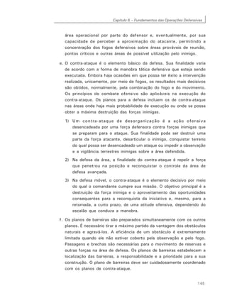 Capítulo 6 – Fundamentos das Operações Defensivas
145
área operacional por parte do defensor e, eventualmente, por sua
capacidade de perceber a aproximação do atacante, permitindo a
concentração dos fogos defensivos sobre áreas prováveis de reunião,
pontos críticos e outras áreas de possível utilização pelo inimigo.
e. O contra-ataque é o elemento básico da defesa. Sua finalidade varia
de acordo com a forma de manobra tática defensiva que esteja sendo
executada. Embora haja ocasiões em que possa ter êxito a intervenção
realizada, unicamente, por meio de fogos, os resultados mais decisivos
são obtidos, normalmente, pela combinação do fogo e do movimento.
Os princípios do combate ofensivo são aplicáveis na execução do
contra-ataque. Os planos para a defesa incluem os de contra-ataque
nas áreas onde haja mais probabilidade de execução ou onde se possa
obter a máxima destruição das forças inimigas.
1) Um contra-ataque de desorganização é a ação ofensiva
desencadeada por uma força defensora contra forças inimigas que
se preparam para o ataque. Sua finalidade pode ser destruir uma
parte da força atacante, desarticular o inimigo, conquistar terreno
do qual possa ser desencadeado um ataque ou impedir a observação
e a vigilância terrestres inimigas sobre a área defendida.
2) Na defesa da área, a finalidade do contra-ataque é repelir a força
que penetrou na posição e reconquistar o controle da área de
defesa avançada.
3) Na defesa móvel, o contra-ataque é o elemento decisivo por meio
do qual o comandante cumpre sua missão. O objetivo principal é a
destruição da força inimiga e o aproveitamento das oportunidades
consequentes para a reconquista da iniciativa e, mesmo, para a
retomada, a curto prazo, de uma atitude ofensiva, dependendo do
escalão que conduza a manobra.
f. Os planos de barreiras são preparados simultaneamente com os outros
planos. É necessário tirar o máximo partido da vantagem dos obstáculos
naturais e agravá-los. A eficiência de um obstáculo é extremamente
limitada quando ele não estiver coberto pela observação e pelo fogo.
Passagens e brechas são necessárias para o movimento de reservas e
outras forças na área de defesa. Os planos de barreiras estabelecem a
localização das barreiras, a responsabilidade e a prioridade para a sua
construção. O plano de barreiras deve ser cuidadosamente coordenado
com os planos de contra-ataque.
 