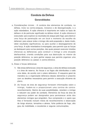 EASA/SEAD/CAS – ORGANIZAÇÃO E EMPREGO DAS ARMAS
146
Conduta da Defesa
Generalidades
a. Considerações iniciais - A conduta dos elementos de combate, na
defesa, inclui os contra-ataques, inclusive o de desorganização, e a
ação retardadora. A ação ofensiva é importante em todos os tipos de
defesa e é de particular significado na defesa móvel. A ação ofensiva é
executada: para explorar os resultados do ataque pelo fogo; para destruir
uma força de penetração em um local e momento da escolha do
defensor; para atacar onde o inimigo não está preparado e, deste modo,
obter resultados significativos; ou para auxiliar o desengajamento de
uma força. A ação retardadora é empregada: para permitir que as forças
se desloquem para outras posições, das quais possam executar missões
ofensivas ou defensivas; para conduzir o inimigo a uma situação
desfavorável, criando condições para sua destruição no interior da
posição defensiva; ou para ganhar espaço que permita organizar uma
posição defensiva ou passar à contra-ofensiva.
b. Áreas e forças defensivas
1) São áreas defensivas a área de segurança, a área de defesa avançada
e a área de reserva. As forças e os fogos são distribuídos a cada
uma delas, de acordo com o plano defensivo. O esquema geral da
manobra ou a organização defensiva desses elementos é prescrito
com os detalhes necessários para permitir a execução eficiente do
plano.
2) As forças da área de segurança fornecem informações sobre o
inimigo, iludem-no e proporcionam uma cortina de contra-
reconhecimento. Dentro de suas possibilidades, retardam o inimigo
e reduzem seu poder de combate. Elementos da força da área de
segurança podem ser designados para permanecer atrás dos
elementos inimigos que progridem. Sua composição e o apoio que
lhes é fornecido incluem meios de reconhecimento e observação
de longo alcance, terrestres e aéreos, forte potência de fogo, alto
grau de mobilidade, e excelentes e seguras comunicações.
 