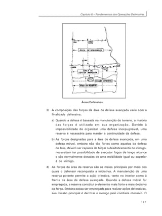 Capítulo 6 – Fundamentos das Operações Defensivas
147
Áreas Defensivas.
3) A composição das forças da área de defesa avançada varia com a
finalidade defensiva.
a) Quando a defesa é baseada na manutenção do terreno, a maioria
das forças é utilizada em sua organização. Devido à
impossibilidade de organizar uma defesa inexpugnável, uma
reserva é necessária para manter a continuidade da defesa.
b) As forças designadas para a área de defesa avançada, em uma
defesa móvel, embora não tão fortes como aquelas da defesa
de área, devem ser capazes de forçar o desdobramento do inimigo,
necessitam ter possibilidade de executar fogos de longo alcance
e são normalmente dotadas de uma mobilidade igual ou superior
à do inimigo.
4) As forças da área da reserva são os meios principais por meio dos
quais o defensor reconquista a iniciativa. A manutenção de uma
reserva potente permite a ação ofensiva, tanto no interior como à
frente da área de defesa avançada. Quando a defesa móvel for
empregada, a reserva constitui o elemento mais forte e mais decisivo
da força. Embora possa ser empregada para realizar ações defensivas,
sua missão principal é derrotar o inimigo pelo combate ofensivo. O
 